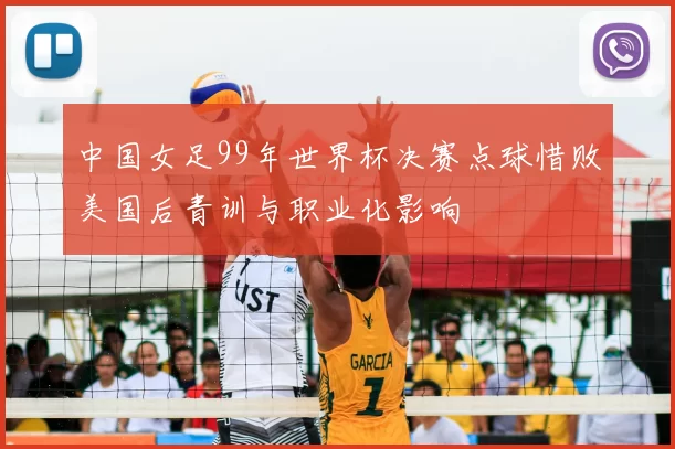 中国女足99年世界杯决赛点球惜败美国后青训与职业化影响