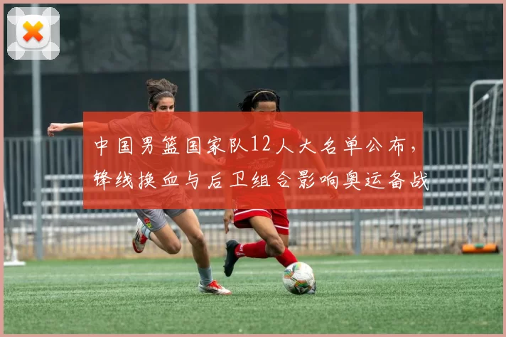 中国男篮国家队12人大名单公布，锋线换血与后卫组合影响奥运备战布局