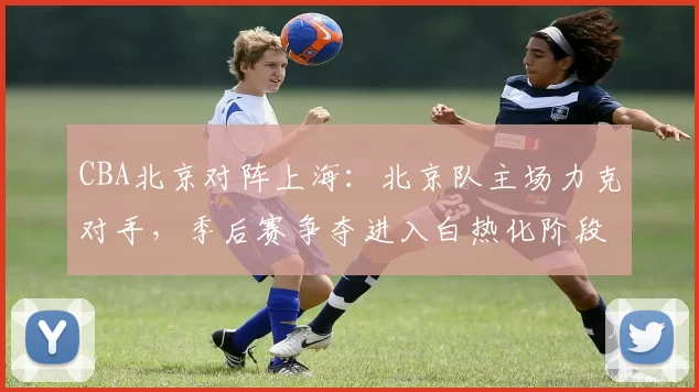 CBA北京对阵上海：北京队主场力克对手，季后赛争夺进入白热化阶段