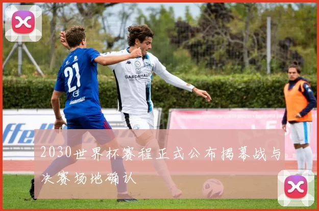 2030世界杯赛程正式公布揭幕战与决赛场地确认