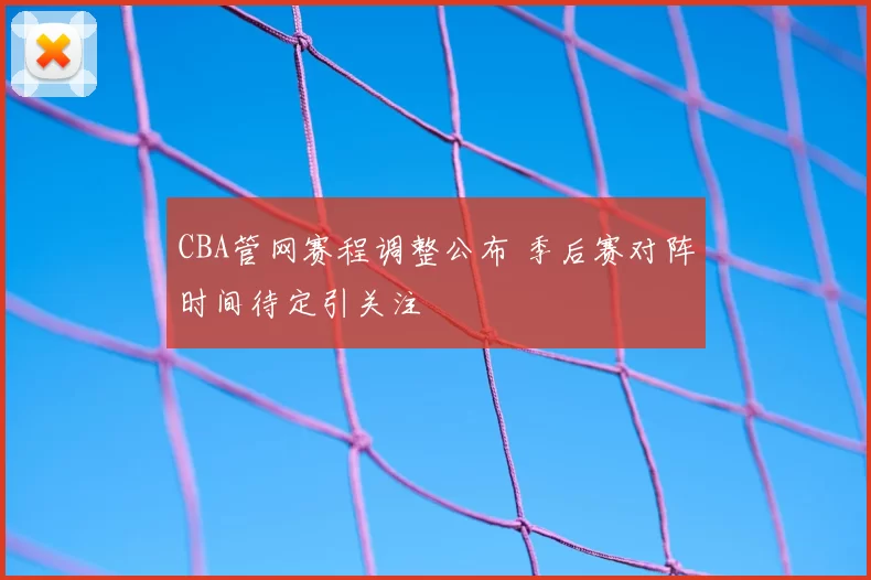 CBA管网赛程调整公布 季后赛对阵时间待定引关注