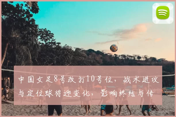 中国女足8号改打10号位，战术进攻与定位球将迎变化，影响终结与传中质量