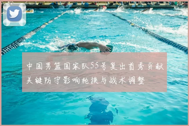 中国男篮国家队55号复出首秀贡献关键防守影响轮换与战术调整