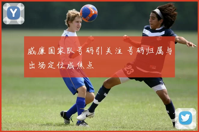 威廉国家队号码引关注 号码归属与出场定位成焦点