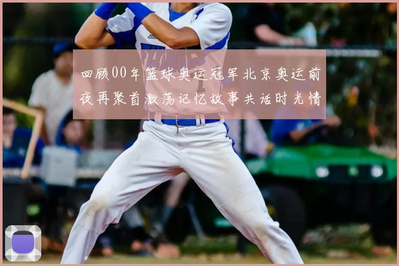 回顾00年篮球奥运冠军北京奥运前夜再聚首激荡记忆故事共话时光情