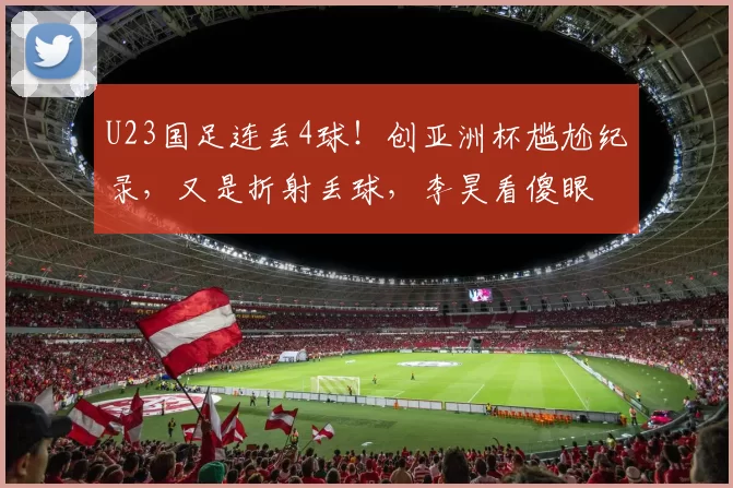 U23国足连丢4球！创亚洲杯尴尬纪录，又是折射丢球，李昊看傻眼