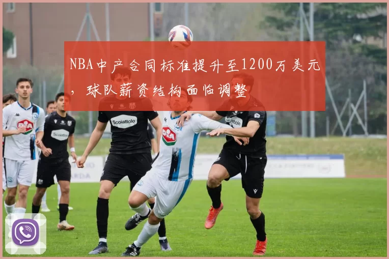 NBA中产合同标准提升至1200万美元，球队薪资结构面临调整