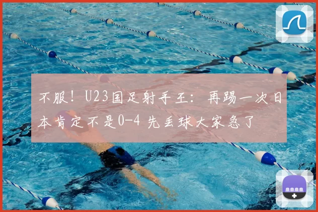 不服！U23国足射手王：再踢一次日本肯定不是0-4 先丢球大家急了