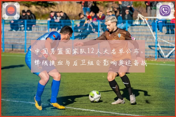 中国男篮国家队12人大名单公布，锋线换血与后卫组合影响奥运备战布局