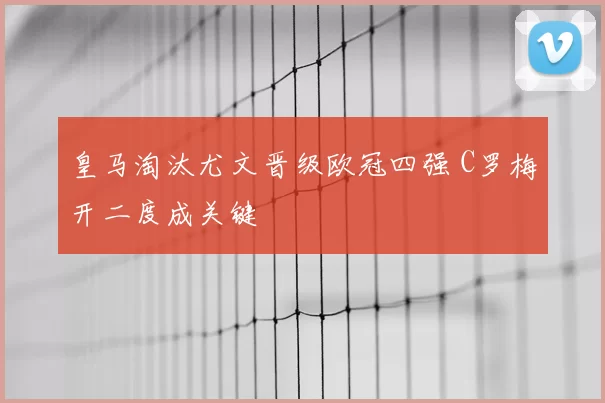 皇马淘汰尤文晋级欧冠四强 C罗梅开二度成关键