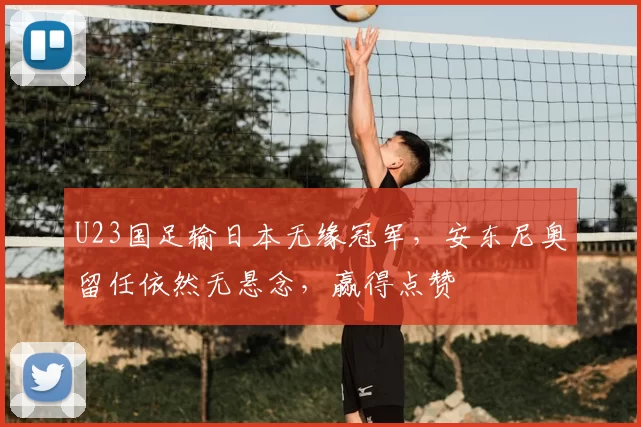 U23国足输日本无缘冠军，安东尼奥留任依然无悬念，赢得点赞