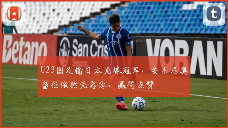 U23国足输日本无缘冠军，安东尼奥留任依然无悬念，赢得点赞