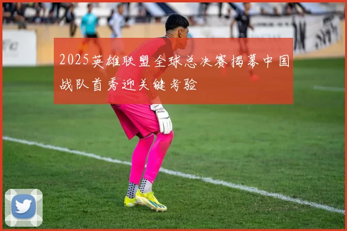 2025英雄联盟全球总决赛揭幕中国战队首秀迎关键考验