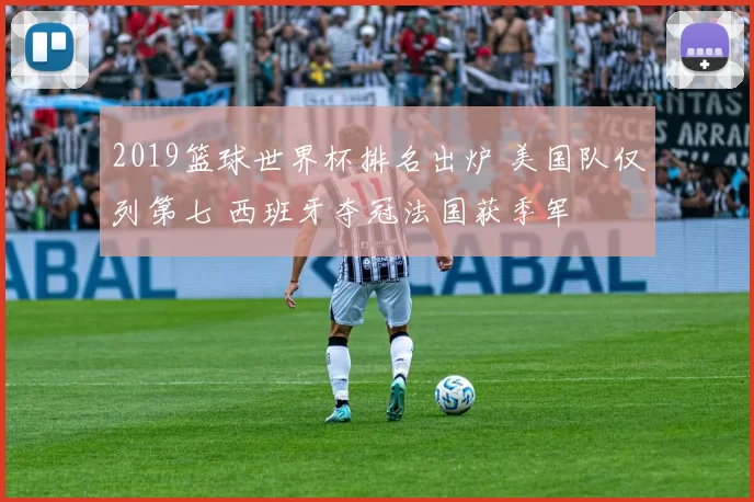 2019篮球世界杯排名出炉 美国队仅列第七 西班牙夺冠法国获季军