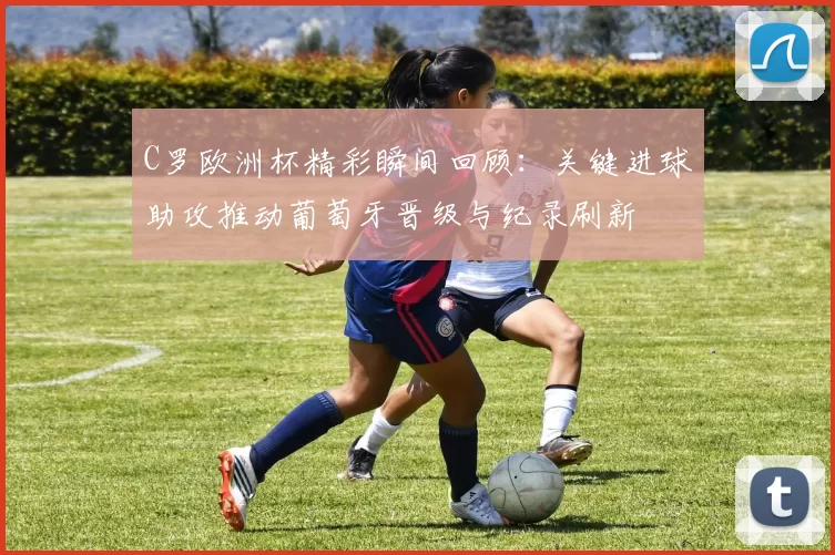 C罗欧洲杯精彩瞬间回顾：关键进球助攻推动葡萄牙晋级与纪录刷新