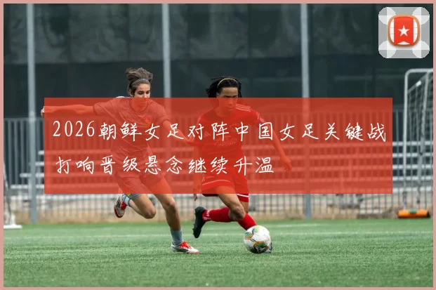 2026朝鲜女足对阵中国女足关键战打响晋级悬念继续升温