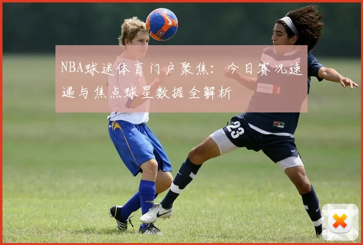 NBA球迷体育门户聚焦：今日赛况速递与焦点球星数据全解析