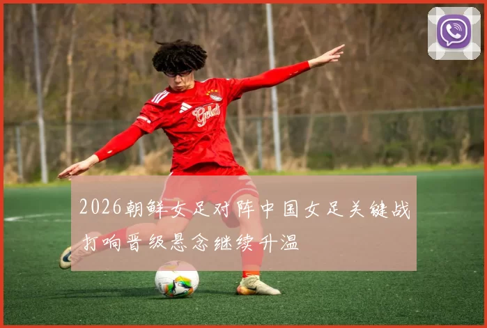 2026朝鲜女足对阵中国女足关键战打响晋级悬念继续升温