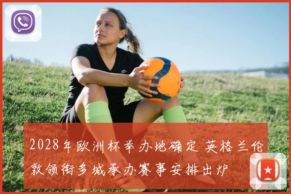 2028年欧洲杯举办地确定 英格兰伦敦领衔多城承办赛事安排出炉