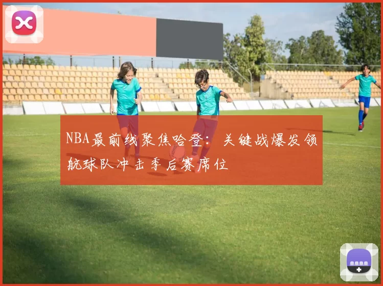 NBA最前线聚焦哈登：关键战爆发领航球队冲击季后赛席位