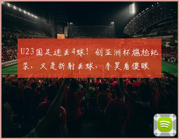 U23国足连丢4球！创亚洲杯尴尬纪录，又是折射丢球，李昊看傻眼