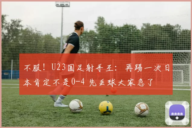 不服！U23国足射手王：再踢一次日本肯定不是0-4 先丢球大家急了