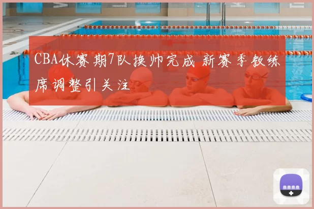 CBA休赛期7队换帅完成 新赛季教练席调整引关注