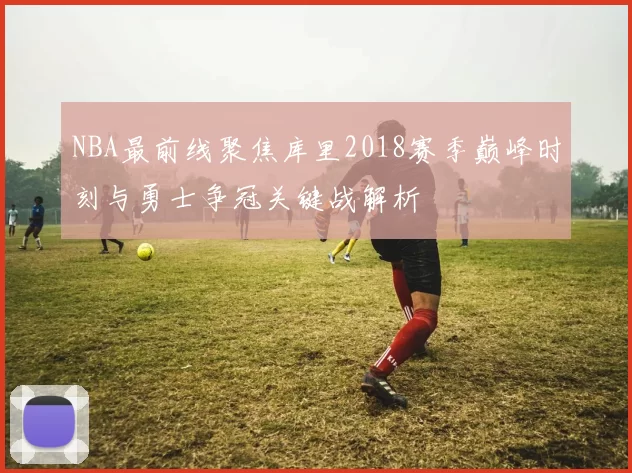 NBA最前线聚焦库里2018赛季巅峰时刻与勇士争冠关键战解析