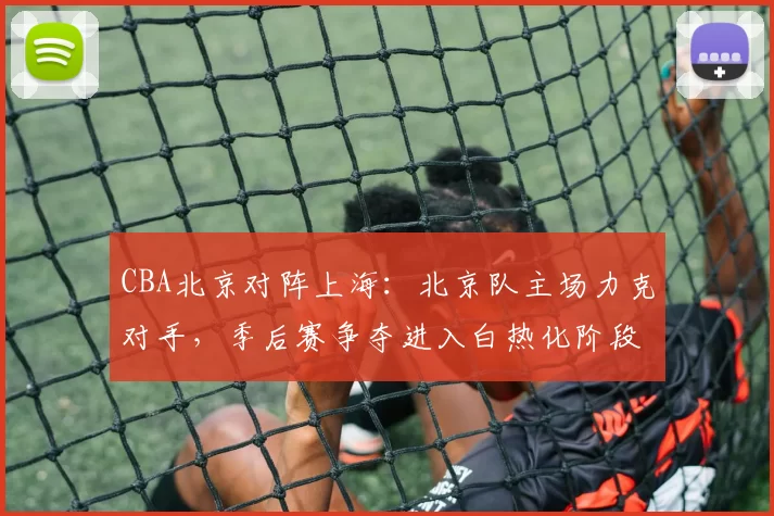 CBA北京对阵上海：北京队主场力克对手，季后赛争夺进入白热化阶段