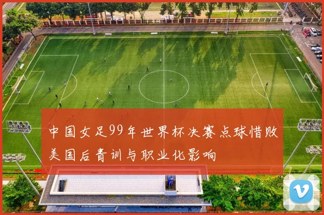 中国女足99年世界杯决赛点球惜败美国后青训与职业化影响