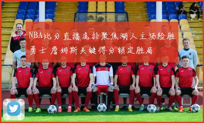 NBA比分直播虎扑聚焦湖人主场险胜勇士 詹姆斯关键得分锁定胜局