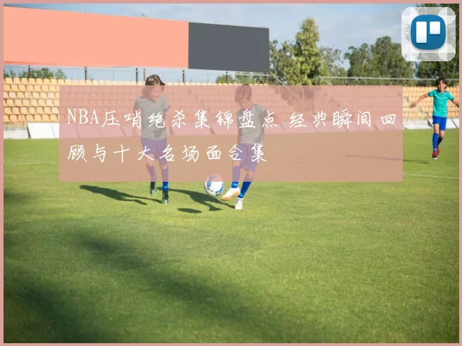 NBA压哨绝杀集锦盘点 经典瞬间回顾与十大名场面合集