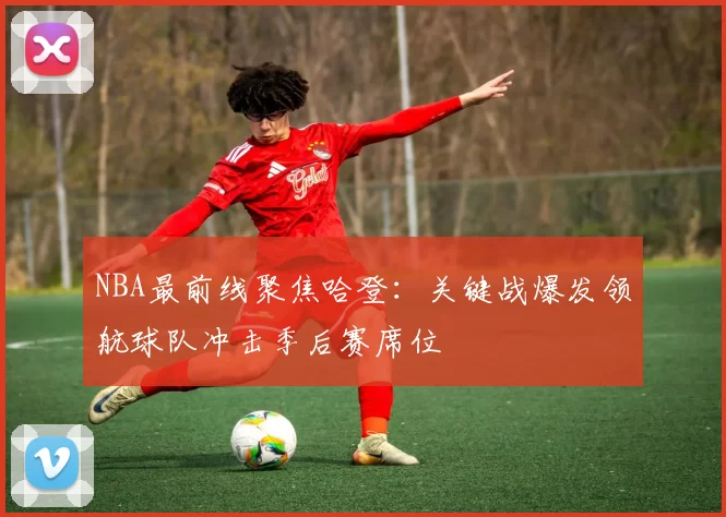 NBA最前线聚焦哈登：关键战爆发领航球队冲击季后赛席位