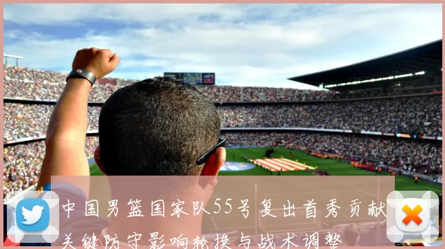 中国男篮国家队55号复出首秀贡献关键防守影响轮换与战术调整