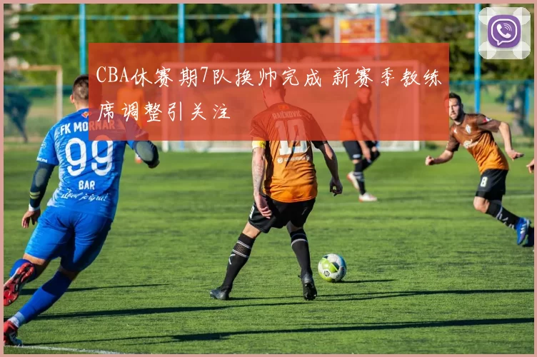 CBA休赛期7队换帅完成 新赛季教练席调整引关注