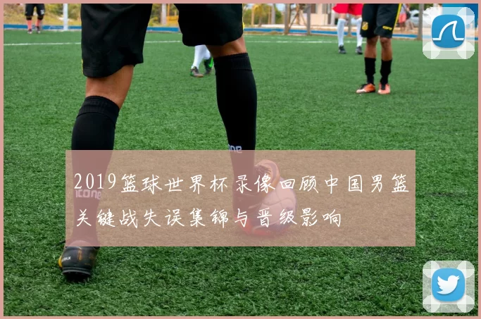 2019篮球世界杯录像回顾中国男篮关键战失误集锦与晋级影响