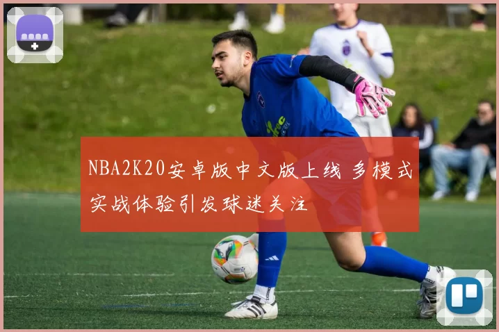 NBA2K20安卓版中文版上线 多模式实战体验引发球迷关注