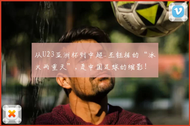 从U23亚洲杯到中超_王钰栋的“冰火两重天”,是中国足球的缩影!