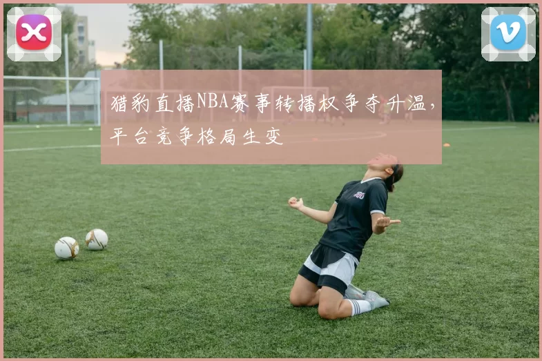 猎豹直播NBA赛事转播权争夺升温,平台竞争格局生变