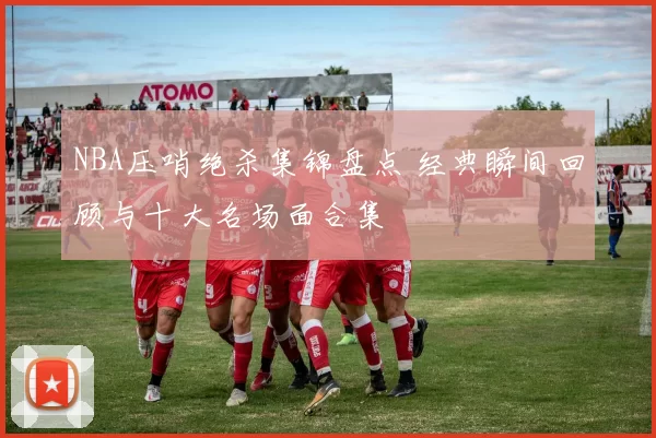 NBA压哨绝杀集锦盘点 经典瞬间回顾与十大名场面合集
