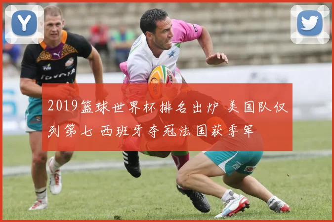 2019篮球世界杯排名出炉 美国队仅列第七 西班牙夺冠法国获季军