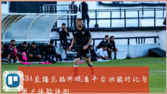 NBA直播无插件观看平台功能对比与用户体验评测