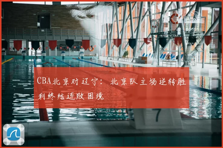CBA北京对辽宁：北京队主场逆转胜利终结连败困境