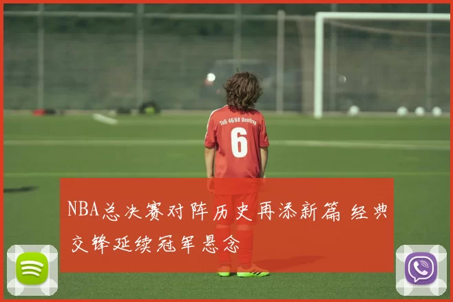 NBA总决赛对阵历史再添新篇 经典交锋延续冠军悬念