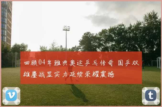 回顾04年雅典奥运乒乓传奇 国乒双雄鏖战显实力延续荣耀震撼