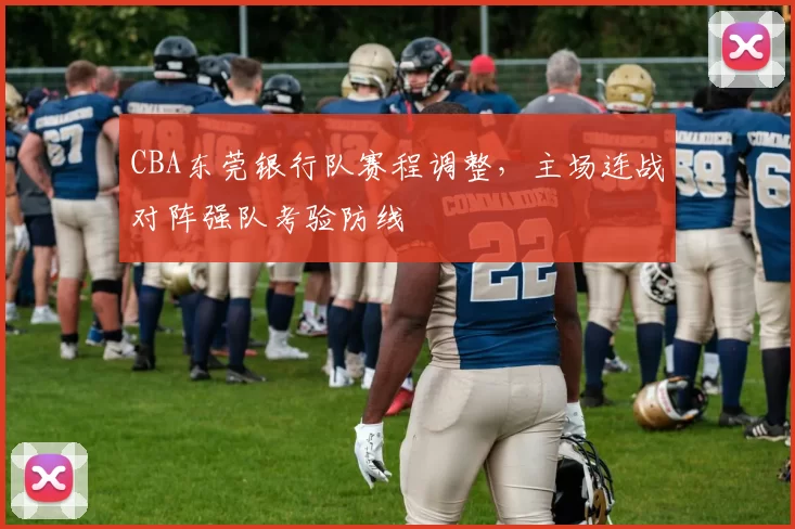 CBA东莞银行队赛程调整,主场连战对阵强队考验防线