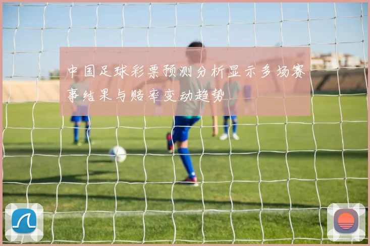 中国足球彩票预测分析显示多场赛事结果与赔率变动趋势