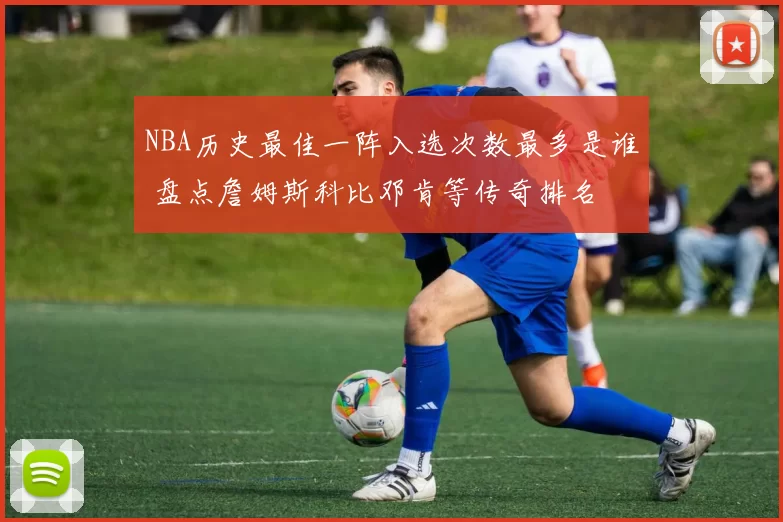 NBA历史最佳一阵入选次数最多是谁 盘点詹姆斯科比邓肯等传奇排名