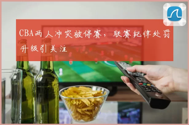 CBA两人冲突被停赛，联赛纪律处罚升级引关注