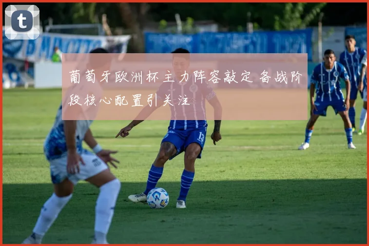 葡萄牙欧洲杯主力阵容敲定 备战阶段核心配置引关注